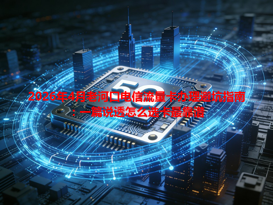 2026年4月老河口电信流量卡办理避坑指南：一篇说透怎么选卡最靠谱
