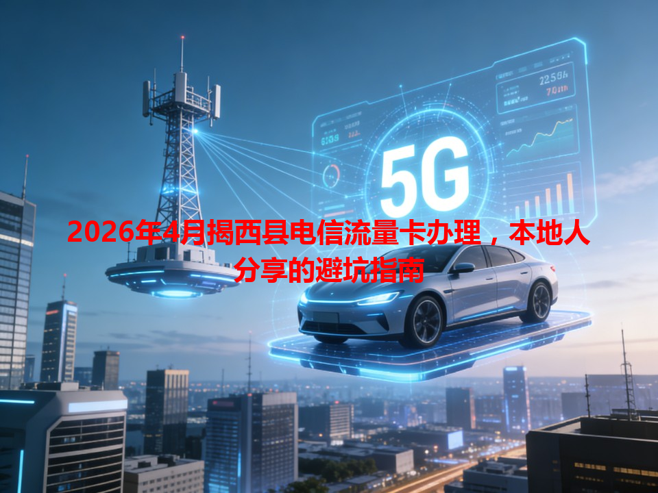 2026年4月揭西县电信流量卡办理，本地人分享的避坑指南