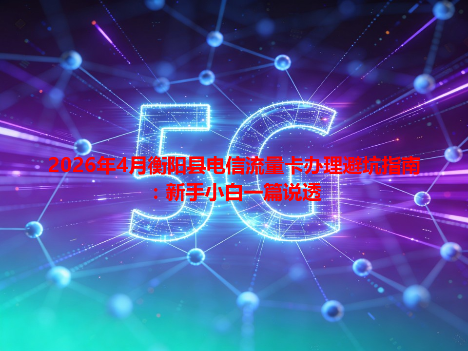 2026年4月衡阳县电信流量卡办理避坑指南：新手小白一篇说透