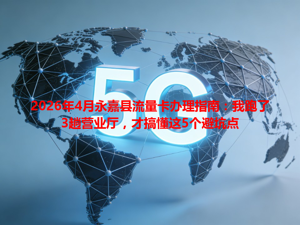 2026年4月永嘉县流量卡办理指南：我跑了3趟营业厅，才搞懂这5个避坑点
