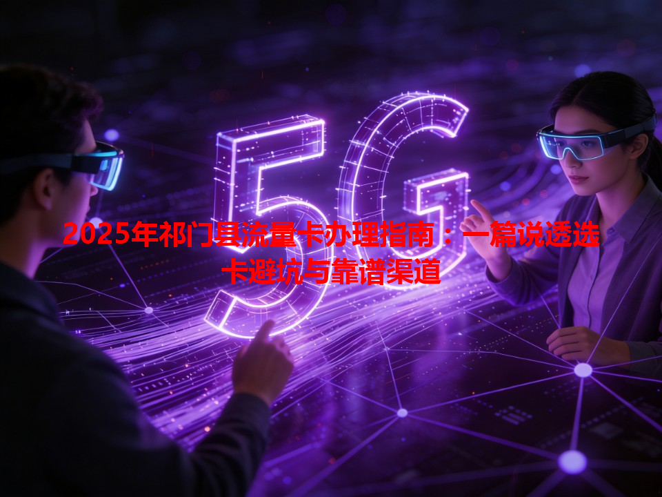 2025年祁门县流量卡办理指南：一篇说透选卡避坑与靠谱渠道