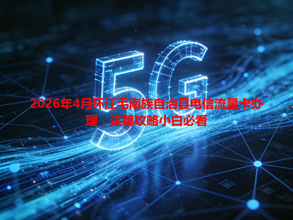 2026年4月环江毛南族自治县电信流量卡办理，这篇攻略小白必看