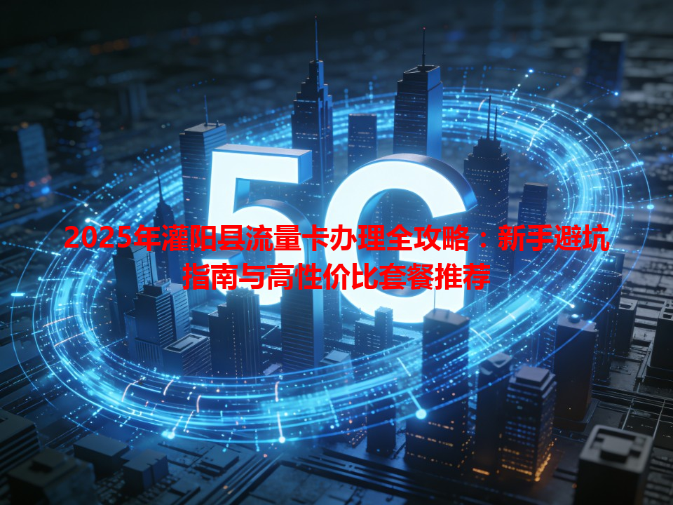 2025年灌阳县流量卡办理全攻略：新手避坑指南与高性价比套餐推荐