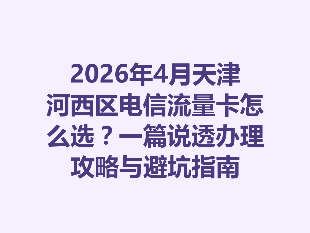 2026年4月天津河西区电信流量卡怎么选？一篇说透办理攻略与避坑指南