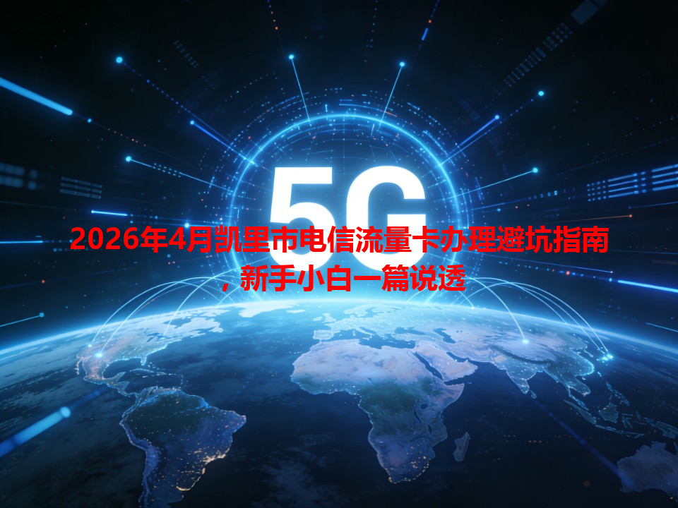 2026年4月凯里市电信流量卡办理避坑指南，新手小白一篇说透