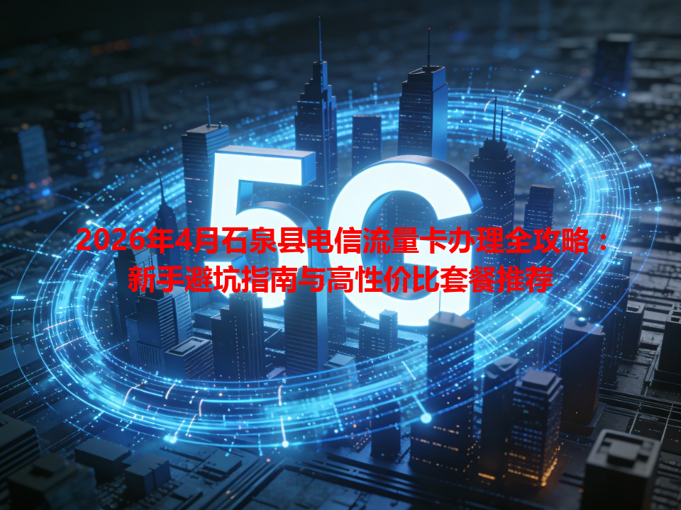 2026年4月石泉县电信流量卡办理全攻略：新手避坑指南与高性价比套餐推荐