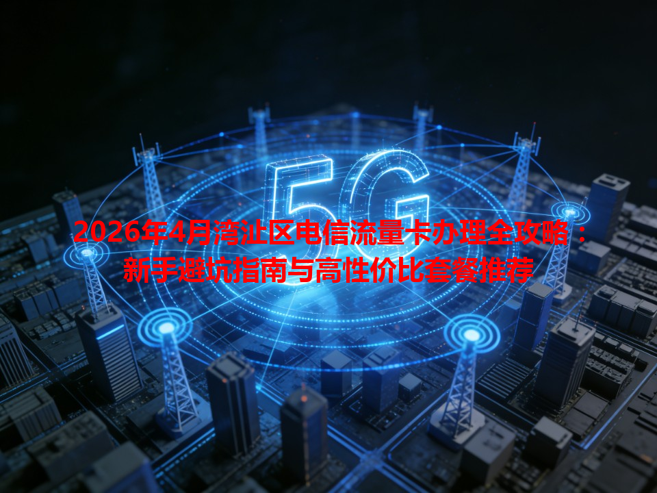 2026年4月湾沚区电信流量卡办理全攻略：新手避坑指南与高性价比套餐推荐