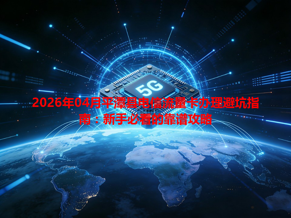 2026年04月平潭县电信流量卡办理避坑指南：新手必看的靠谱攻略