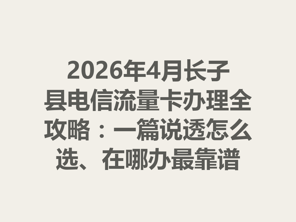 2026年4月长子县电信流量卡办理全攻略：一篇说透怎么选、在哪办最靠谱