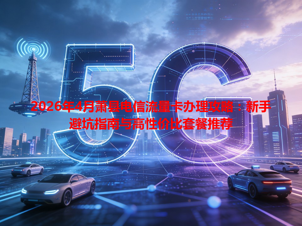 2026年4月萧县电信流量卡办理攻略：新手避坑指南与高性价比套餐推荐