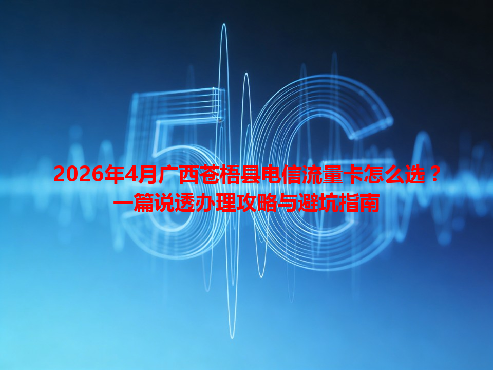 2026年4月广西苍梧县电信流量卡怎么选？一篇说透办理攻略与避坑指南