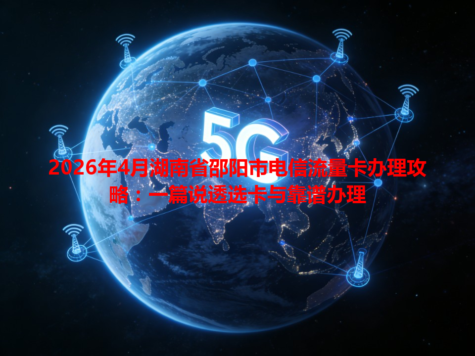 2026年4月湖南省邵阳市电信流量卡办理攻略：一篇说透选卡与靠谱办理