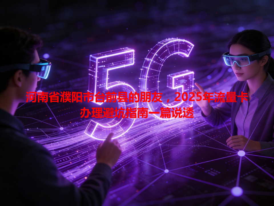河南省濮阳市台前县的朋友，2025年流量卡办理避坑指南一篇说透