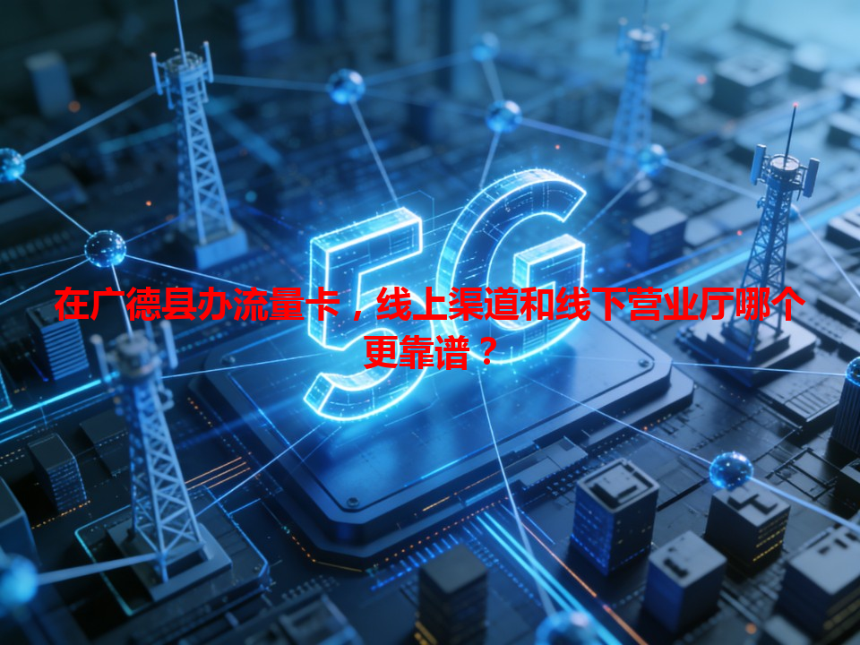 在广德县办流量卡，线上渠道和线下营业厅哪个更靠谱？