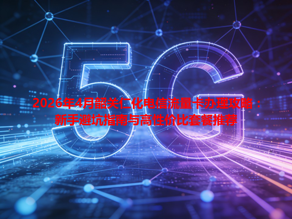 2026年4月韶关仁化电信流量卡办理攻略：新手避坑指南与高性价比套餐推荐