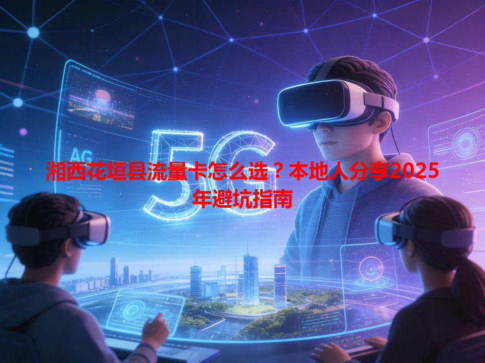 湘西花垣县流量卡怎么选？本地人分享2025年避坑指南