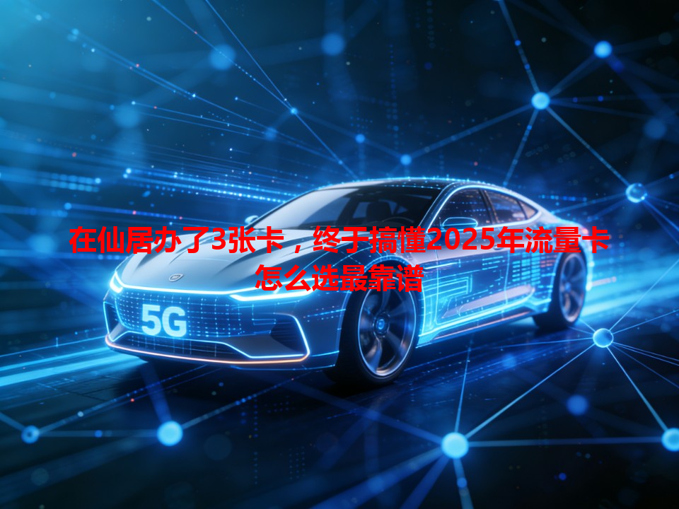 在仙居办了3张卡，终于搞懂2025年流量卡怎么选最靠谱
