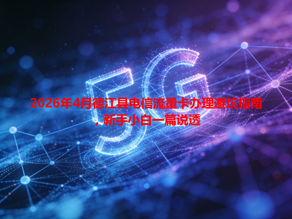 2026年4月德江县电信流量卡办理避坑指南，新手小白一篇说透