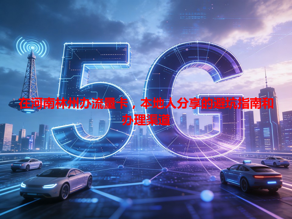 在河南林州办流量卡，本地人分享的避坑指南和办理渠道