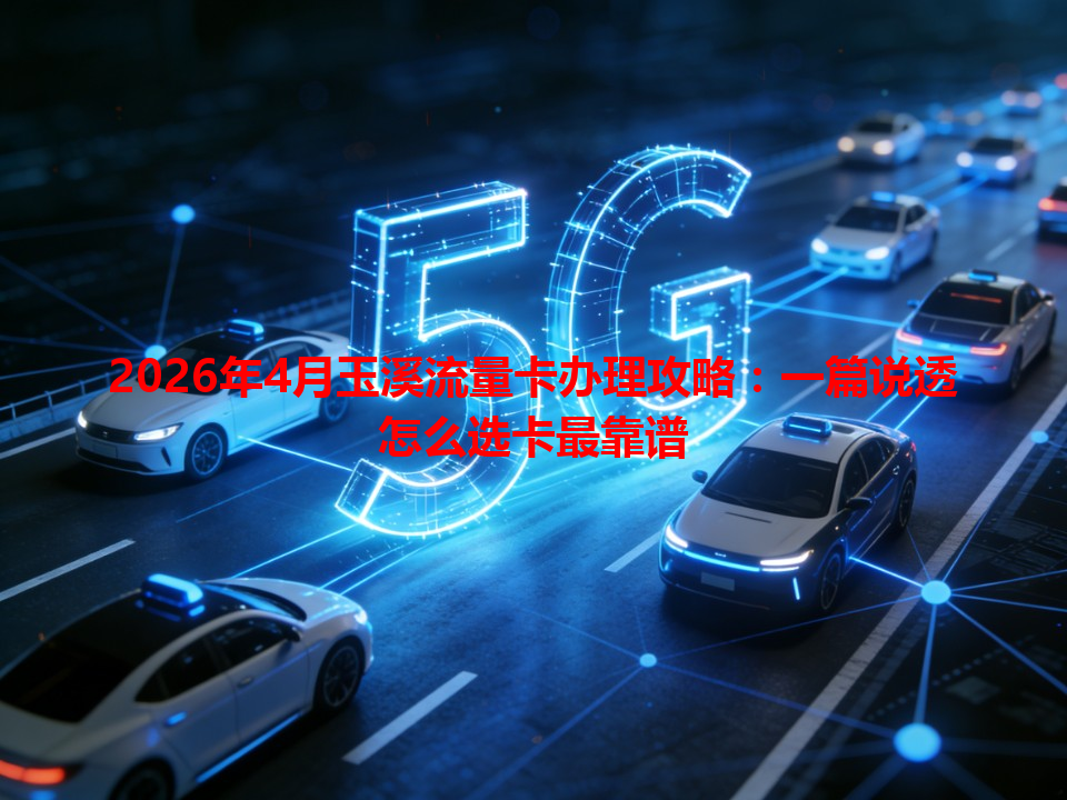 2026年4月玉溪流量卡办理攻略：一篇说透怎么选卡最靠谱