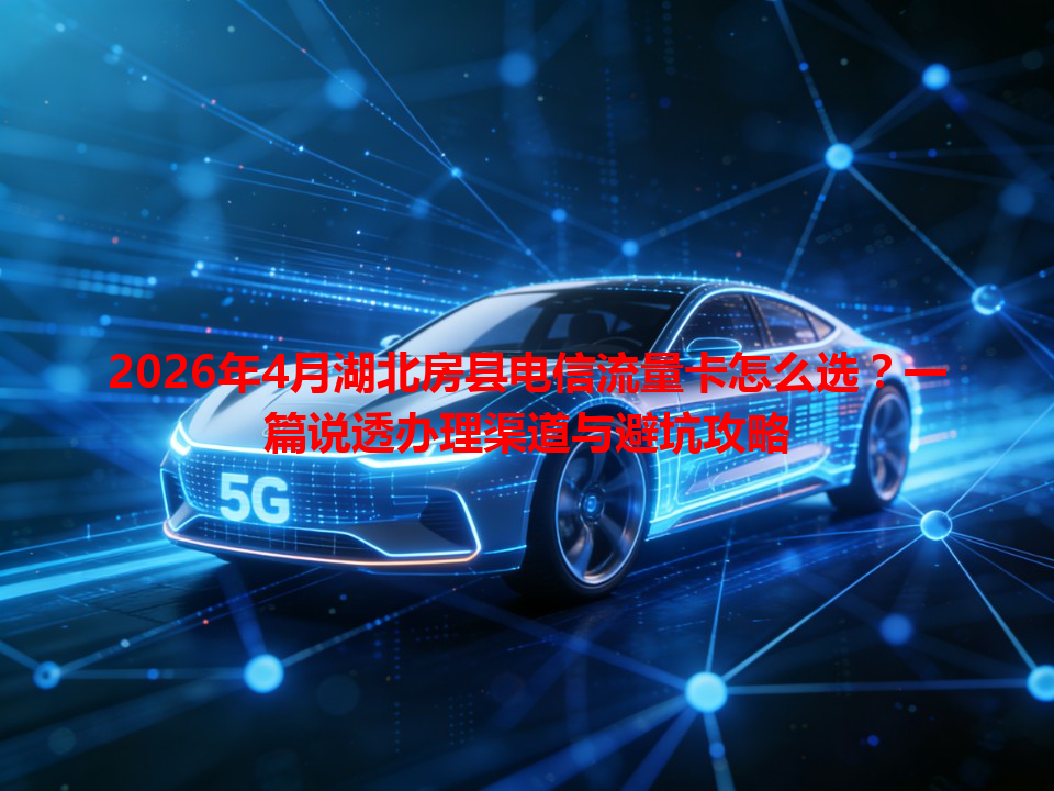 2026年4月湖北房县电信流量卡怎么选？一篇说透办理渠道与避坑攻略