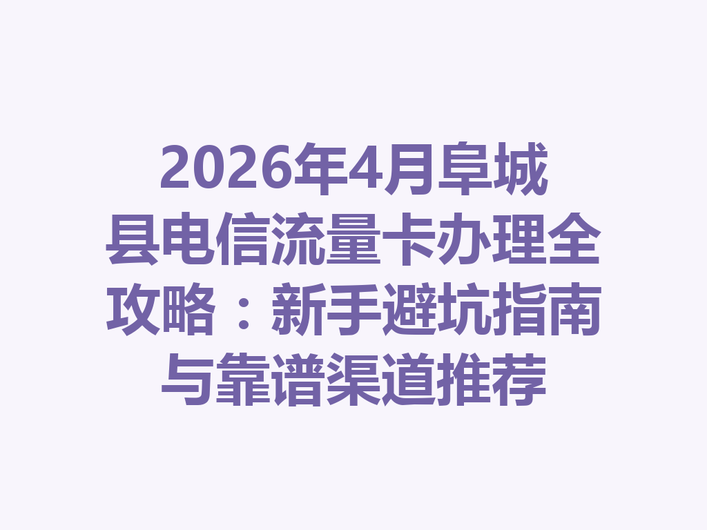 2026年4月阜城县电信流量卡办理全攻略：新手避坑指南与靠谱渠道推荐