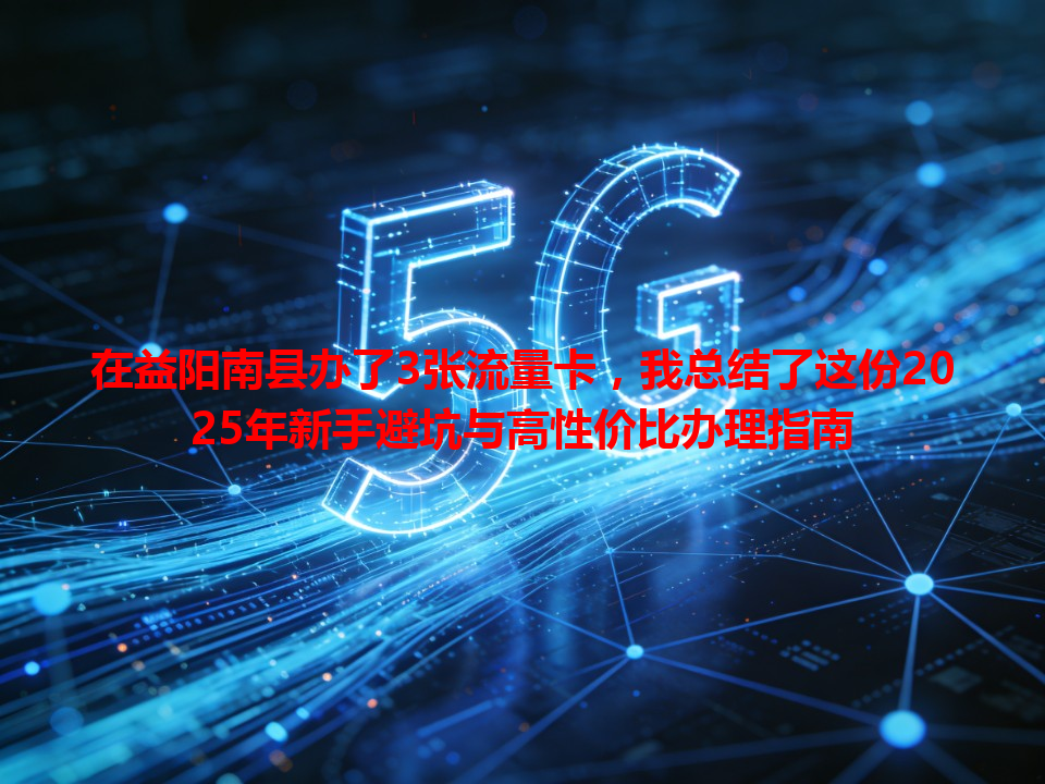 在益阳南县办了3张流量卡，我总结了这份2025年新手避坑与高性价比办理指南