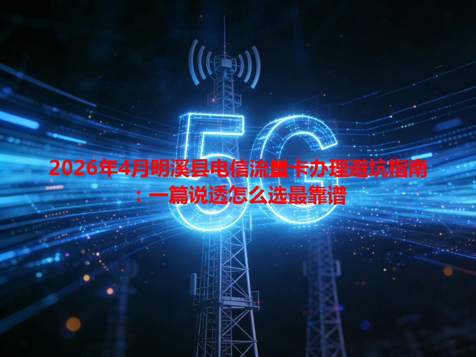 2026年4月明溪县电信流量卡办理避坑指南：一篇说透怎么选最靠谱