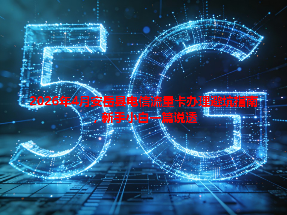 2026年4月安岳县电信流量卡办理避坑指南，新手小白一篇说透