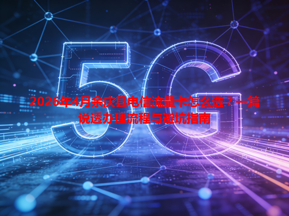 2026年4月余庆县电信流量卡怎么选？一篇说透办理流程与避坑指南