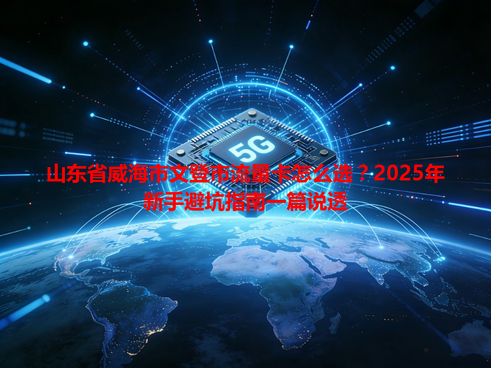 山东省威海市文登市流量卡怎么选？2025年新手避坑指南一篇说透