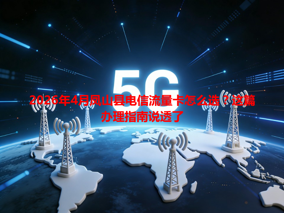2026年4月凤山县电信流量卡怎么选？这篇办理指南说透了