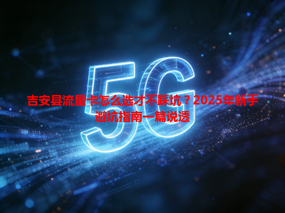 吉安县流量卡怎么选才不踩坑？2025年新手避坑指南一篇说透