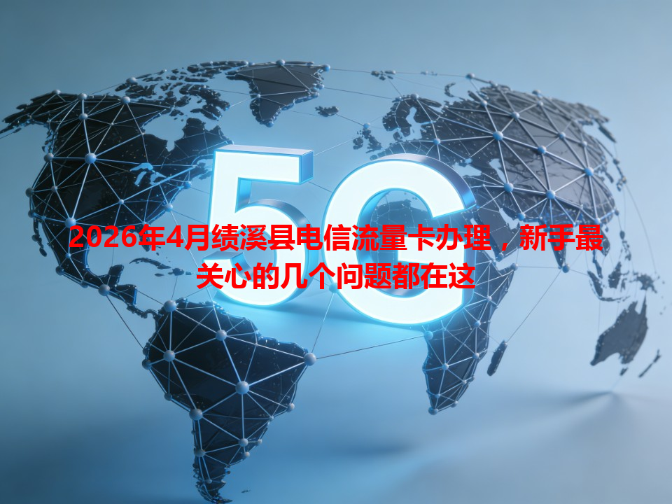 2026年4月绩溪县电信流量卡办理，新手最关心的几个问题都在这