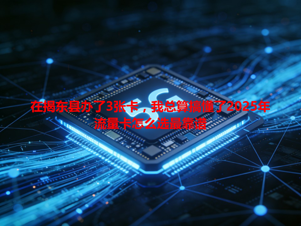 在揭东县办了3张卡，我总算搞懂了2025年流量卡怎么选最靠谱