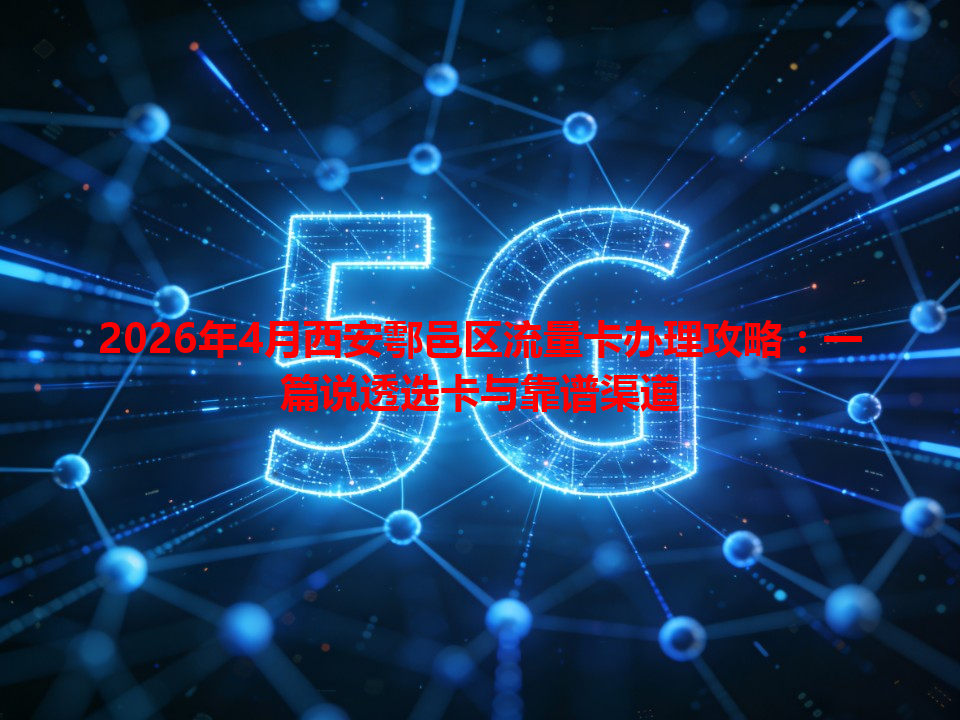 2026年4月西安鄠邑区流量卡办理攻略：一篇说透选卡与靠谱渠道