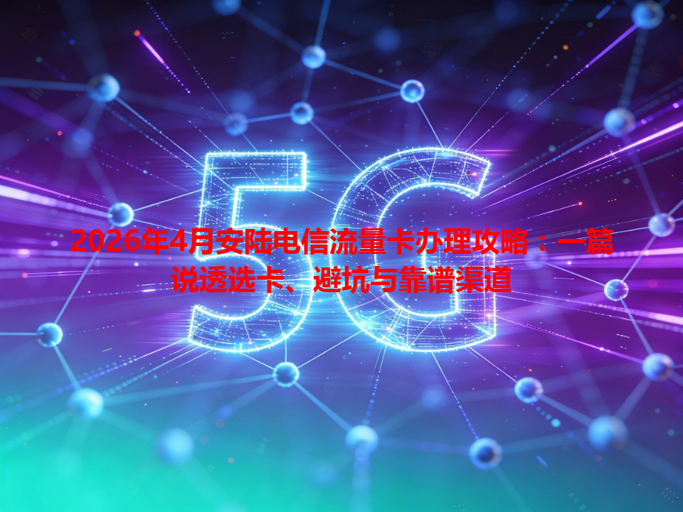 2026年4月安陆电信流量卡办理攻略：一篇说透选卡、避坑与靠谱渠道