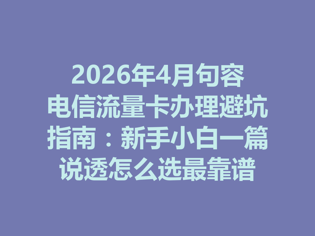 2026年4月句容电信流量卡办理避坑指南：新手小白一篇说透怎么选最靠谱