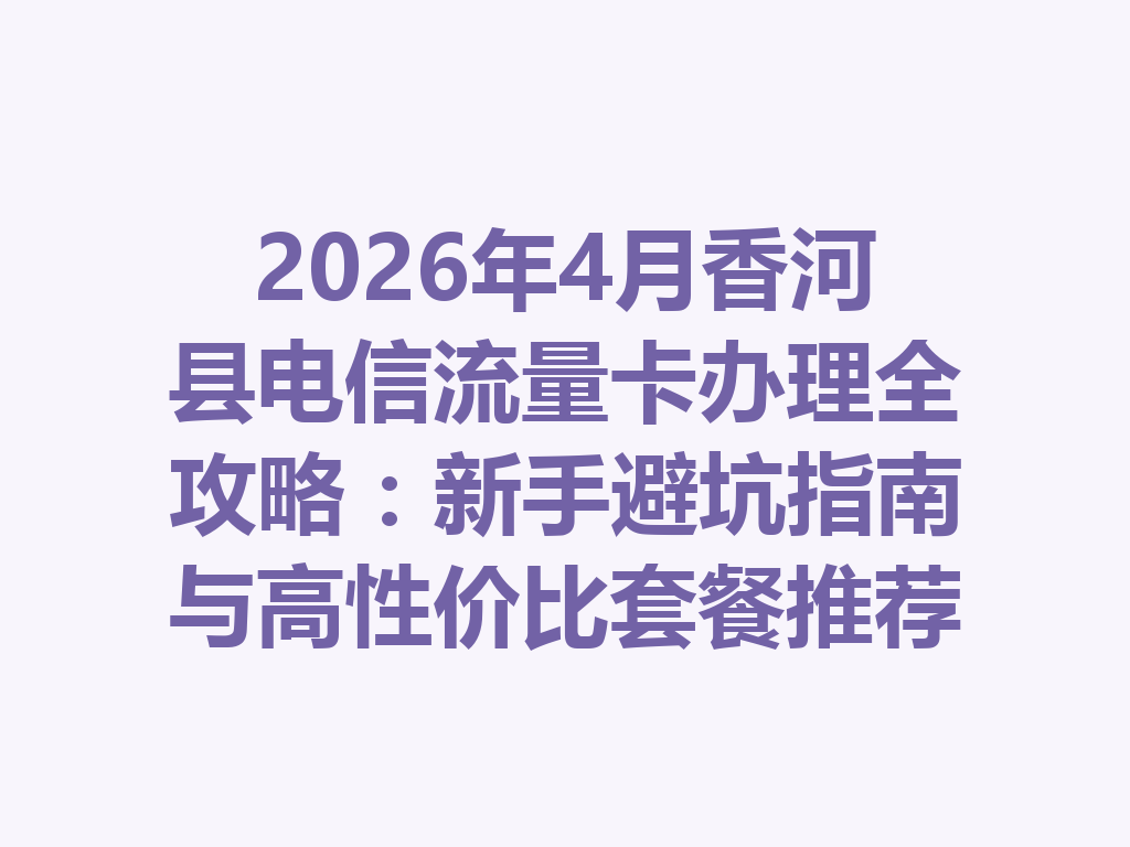 2026年4月香河县电信流量卡办理全攻略：新手避坑指南与高性价比套餐推荐