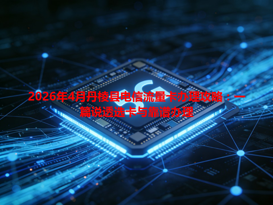 2026年4月丹棱县电信流量卡办理攻略：一篇说透选卡与靠谱办理