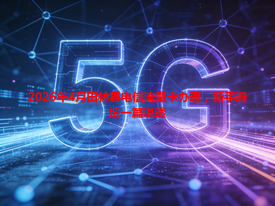 2026年4月田林县电信流量卡办理，新手避坑一篇说透