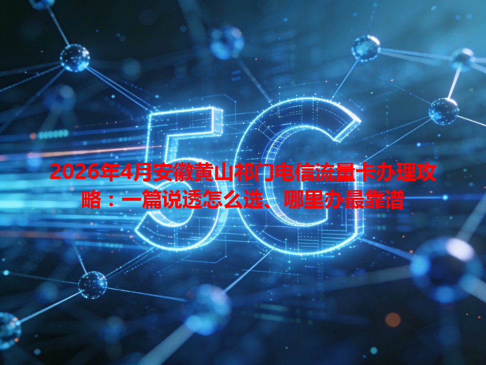 2026年4月安徽黄山祁门电信流量卡办理攻略：一篇说透怎么选、哪里办最靠谱