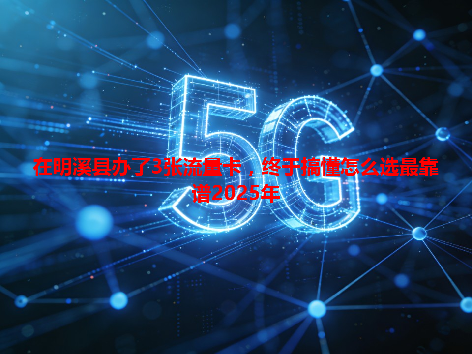 在明溪县办了3张流量卡，终于搞懂怎么选最靠谱2025年