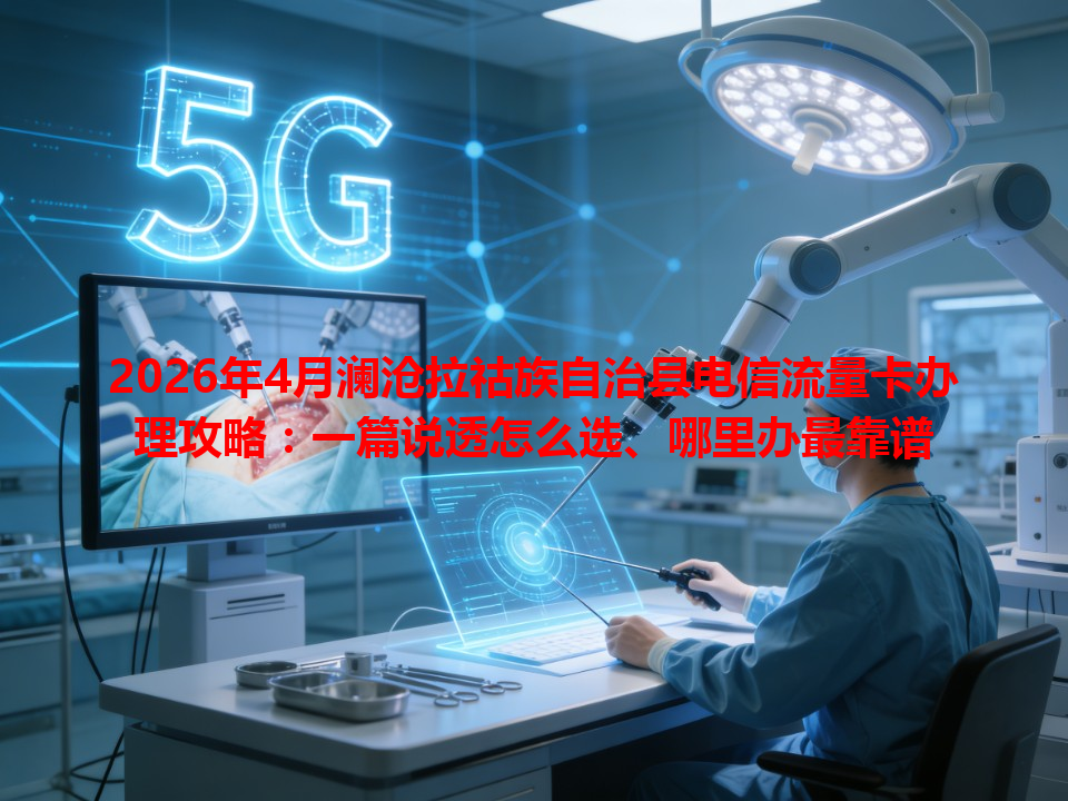 2026年4月澜沧拉祜族自治县电信流量卡办理攻略：一篇说透怎么选、哪里办最靠谱