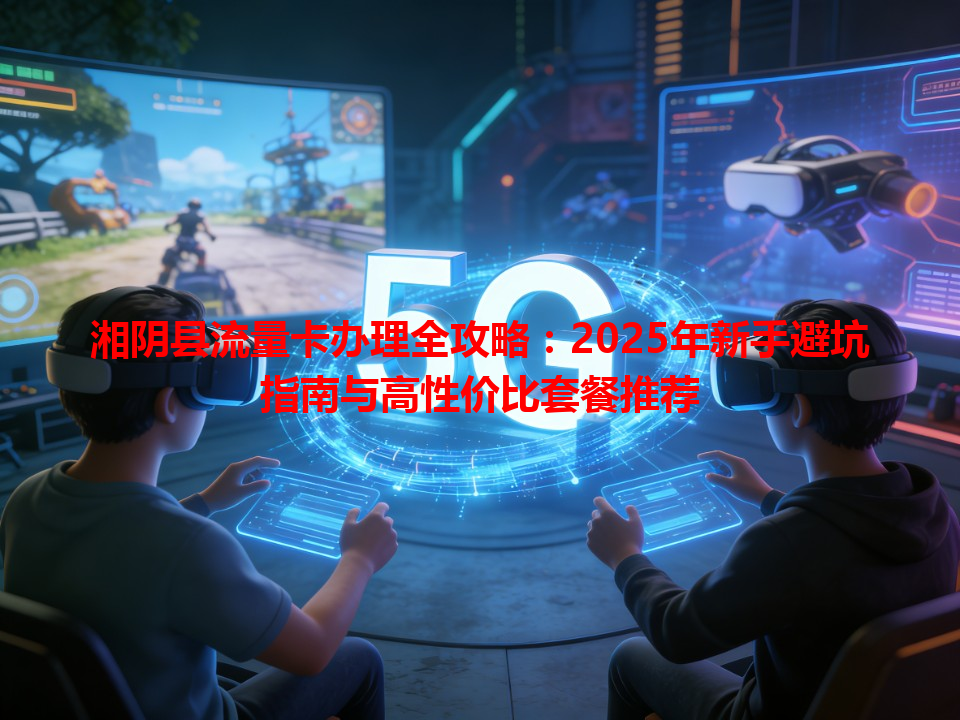 湘阴县流量卡办理全攻略：2025年新手避坑指南与高性价比套餐推荐