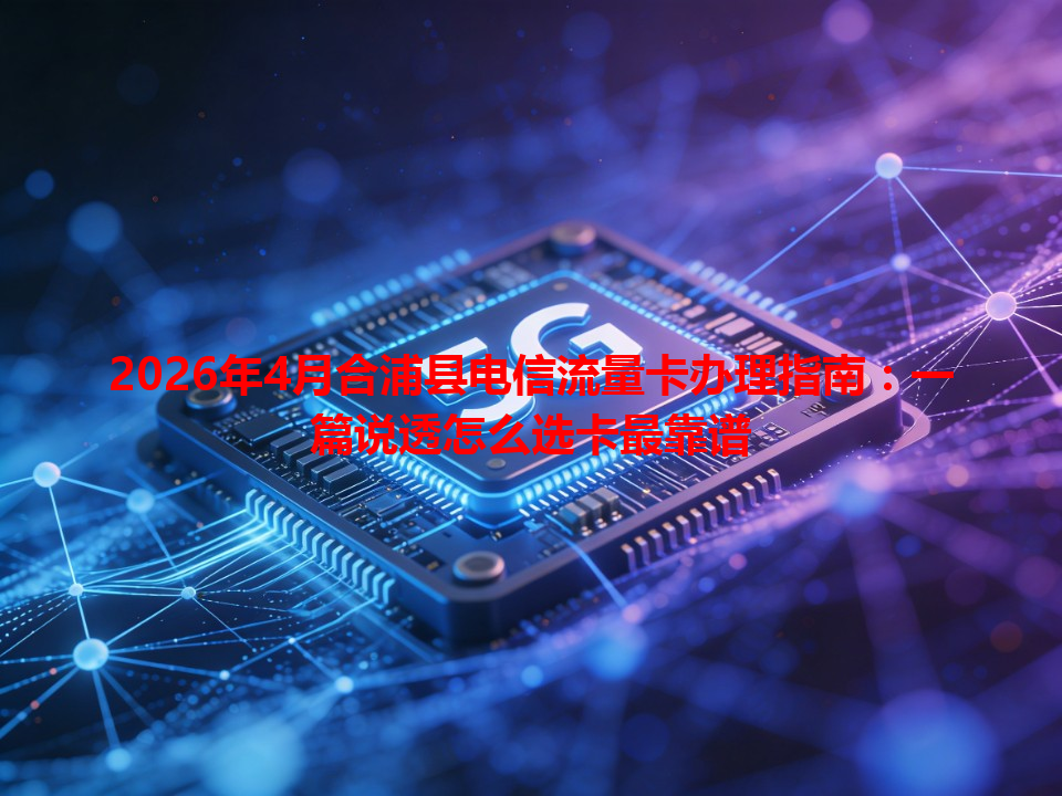 2026年4月合浦县电信流量卡办理指南：一篇说透怎么选卡最靠谱