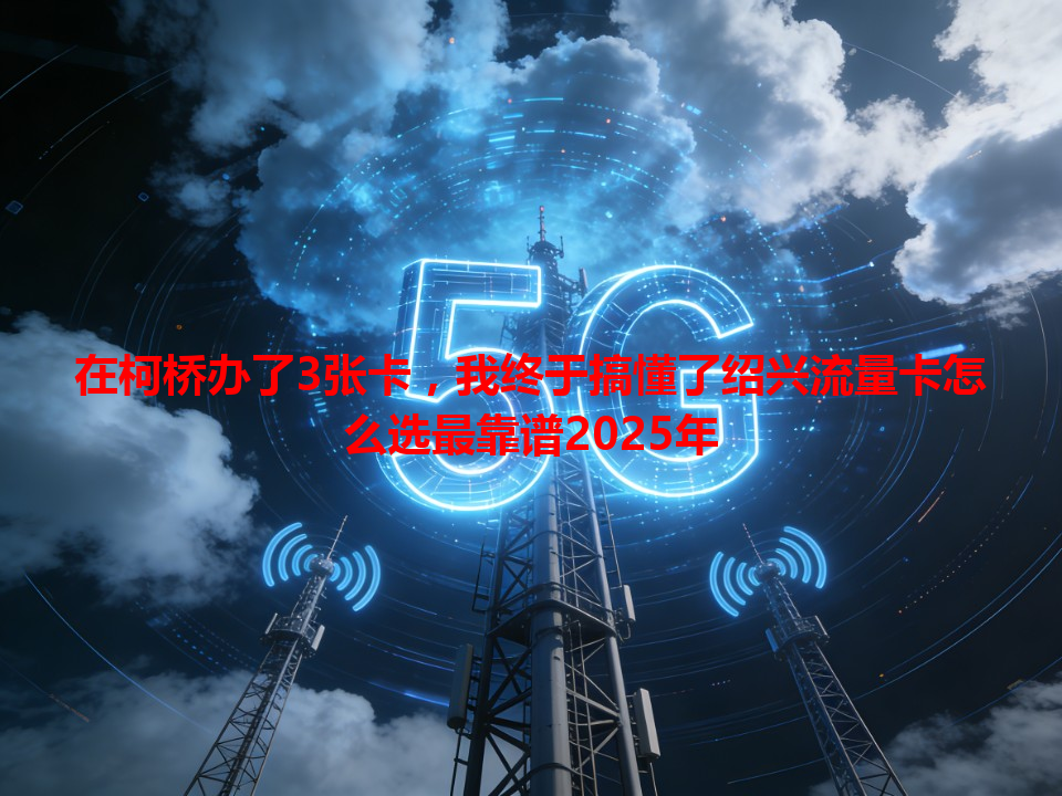在柯桥办了3张卡，我终于搞懂了绍兴流量卡怎么选最靠谱2025年