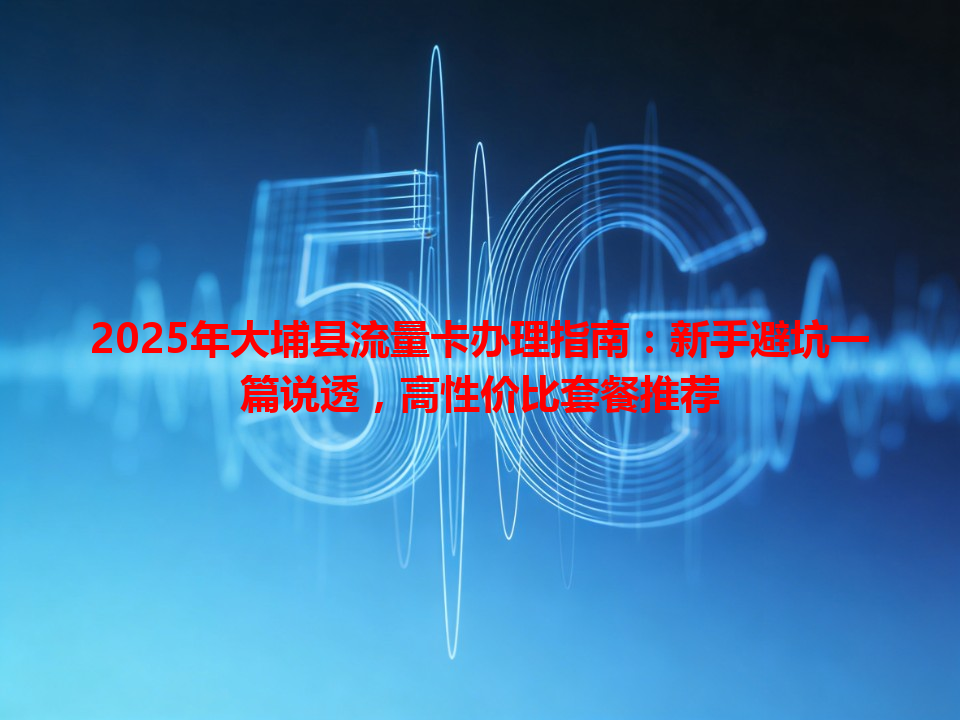 2025年大埔县流量卡办理指南：新手避坑一篇说透，高性价比套餐推荐