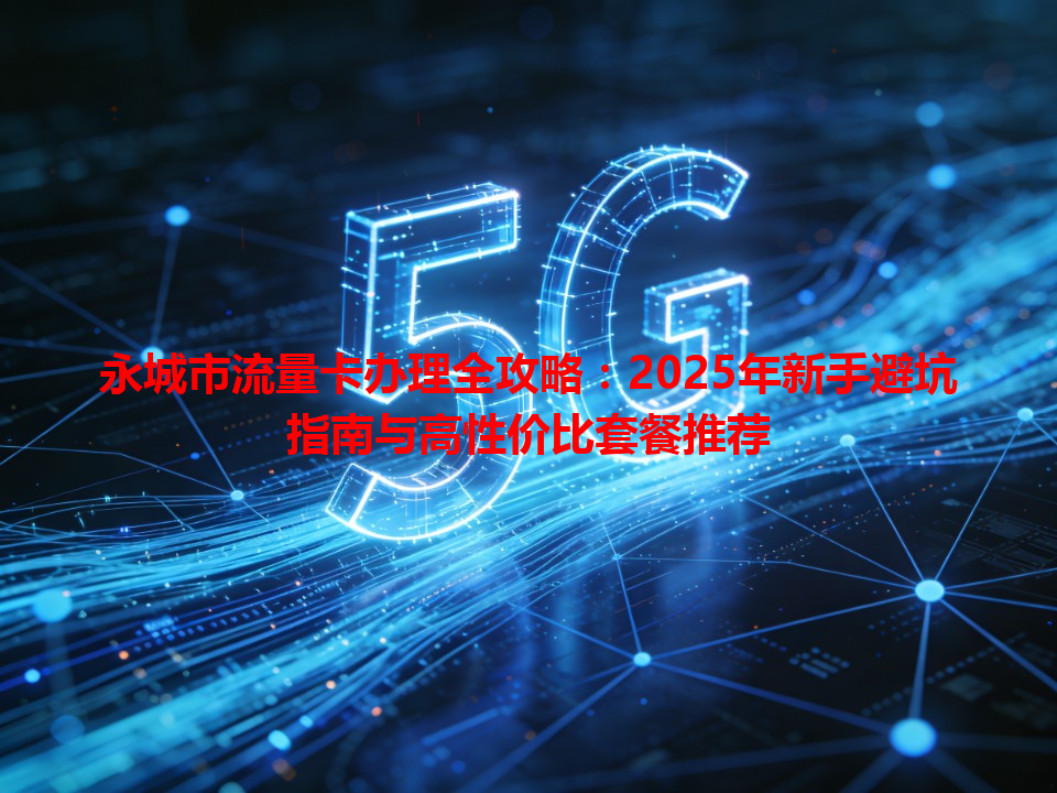 永城市流量卡办理全攻略：2025年新手避坑指南与高性价比套餐推荐