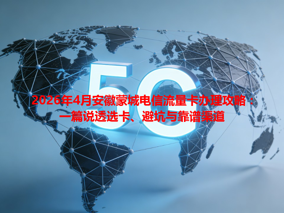 2026年4月安徽蒙城电信流量卡办理攻略：一篇说透选卡、避坑与靠谱渠道